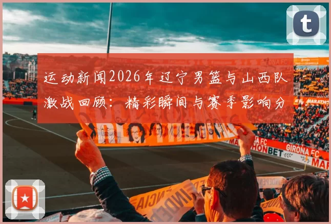 运动新闻2026年辽宁男篮与山西队激战回顾：精彩瞬间与赛季影响分析