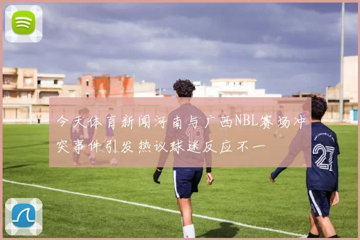 今天体育新闻河南与广西NBL赛场冲突事件引发热议球迷反应不一