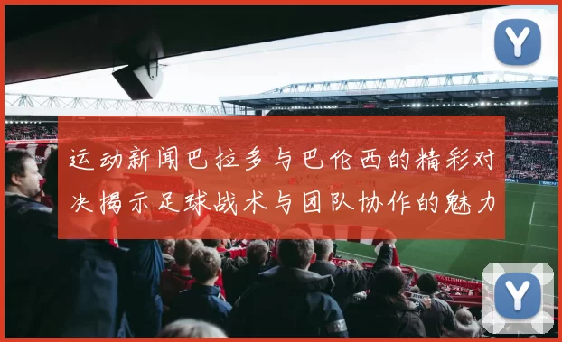 运动新闻巴拉多与巴伦西的精彩对决揭示足球战术与团队协作的魅力