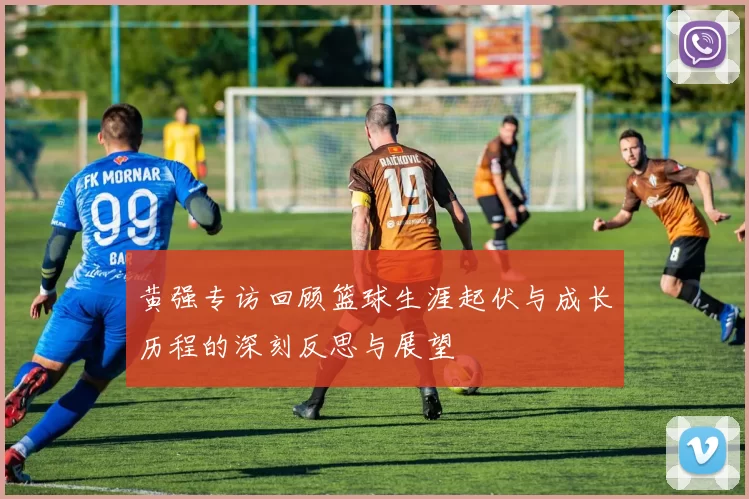 黄强专访回顾篮球生涯起伏与成长历程的深刻反思与展望