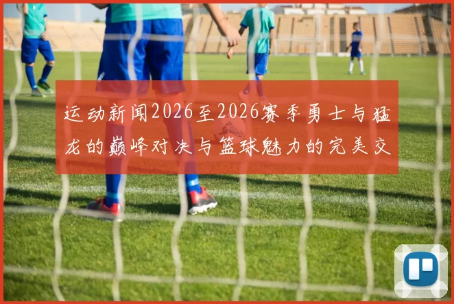 运动新闻2026至2026赛季勇士与猛龙的巅峰对决与篮球魅力的完美交融
