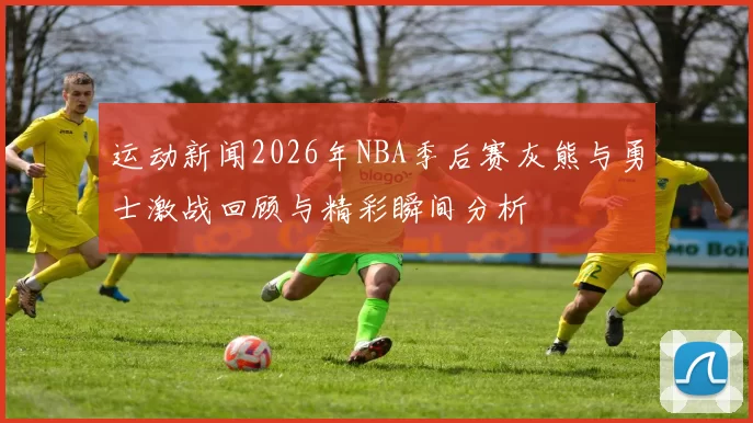 运动新闻2026年NBA季后赛灰熊与勇士激战回顾与精彩瞬间分析